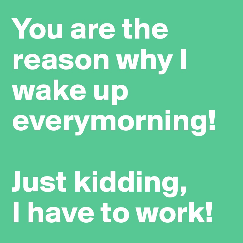 You are the reason why I wake up everymorning!

Just kidding, 
I have to work!