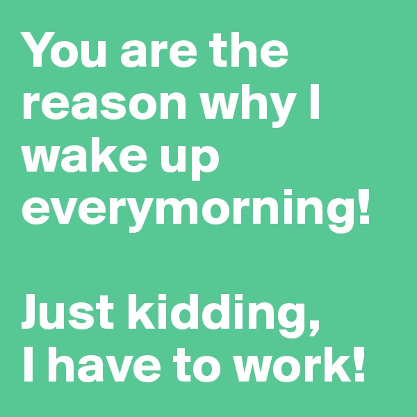 You are the reason why I wake up everymorning!

Just kidding, 
I have to work!