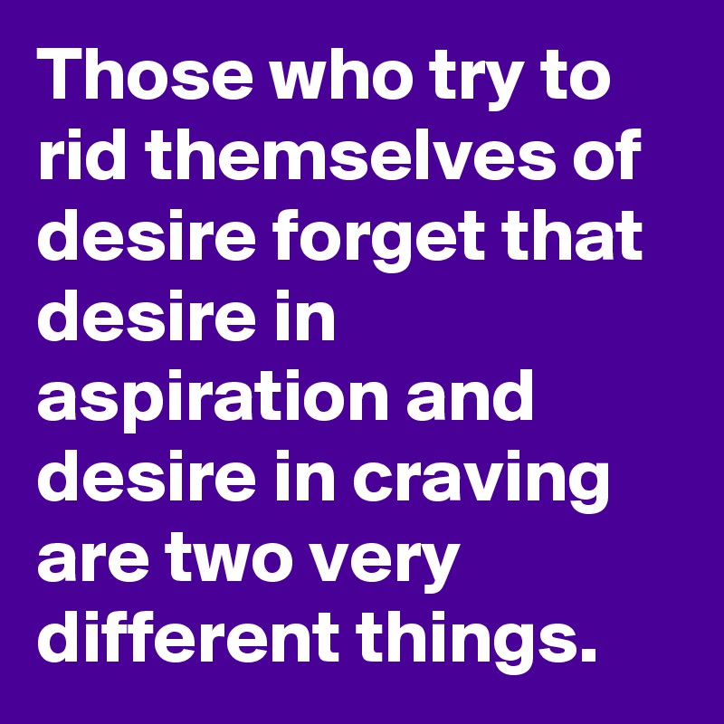 Those who try to rid themselves of desire forget that desire in aspiration and desire in craving are two very different things.