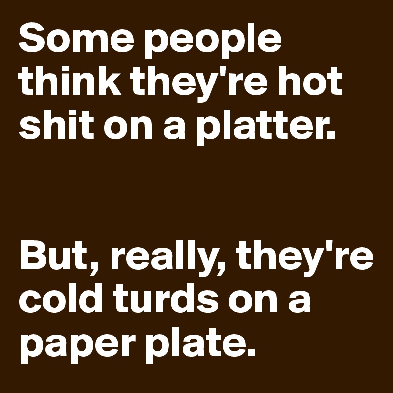 Some people think they're hot shit on a platter. 


But, really, they're cold turds on a paper plate.