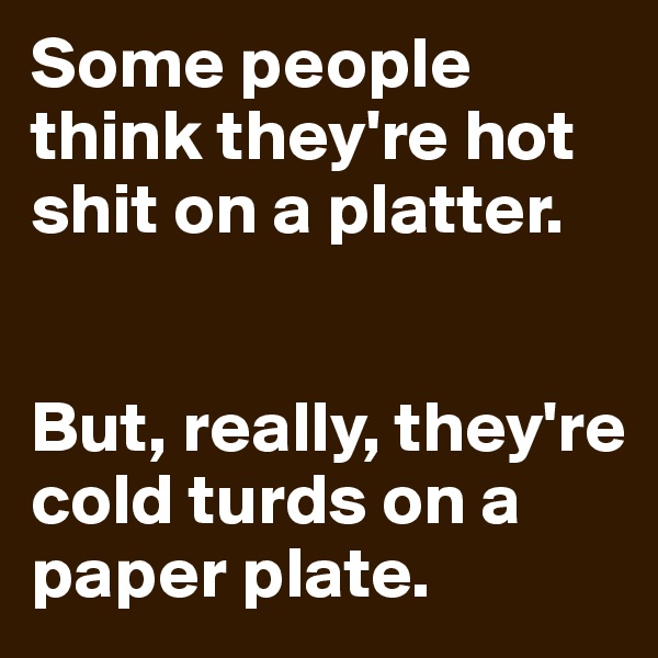 Some people think they're hot shit on a platter. 


But, really, they're cold turds on a paper plate.
