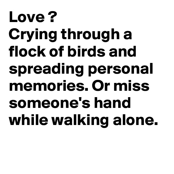 Love ?
Crying through a flock of birds and spreading personal memories. Or miss someone's hand while walking alone.
