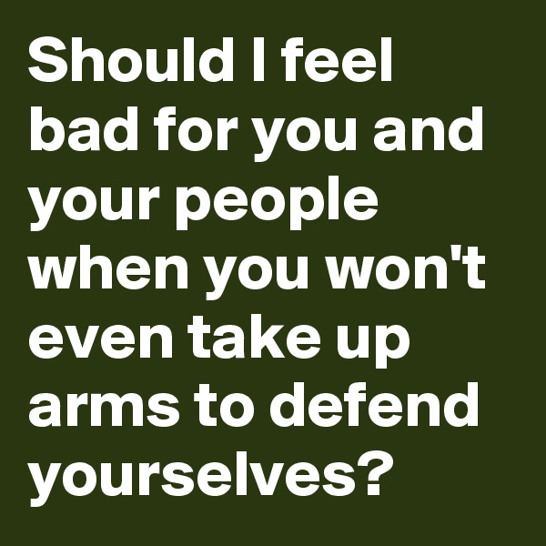 Should I feel bad for you and your people when you won't even take up arms to defend yourselves? 