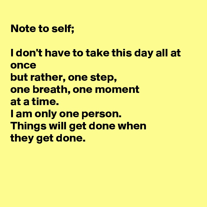 
Note to self;

I don't have to take this day all at once 
but rather, one step,
one breath, one moment 
at a time.
I am only one person.
Things will get done when
they get done.



