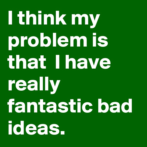 I think my problem is that  I have really fantastic bad ideas.