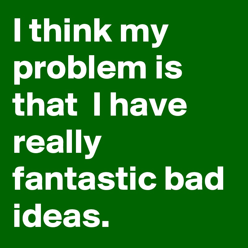 I think my problem is that  I have really fantastic bad ideas.