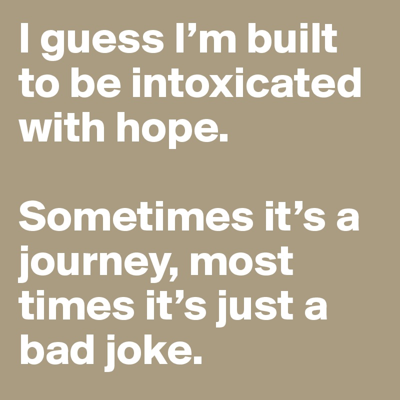 I guess I’m built to be intoxicated with hope.

Sometimes it’s a journey, most times it’s just a bad joke.