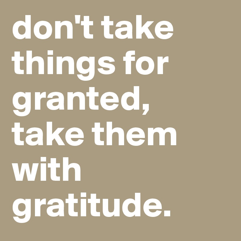 don't take things for granted, take them with gratitude.