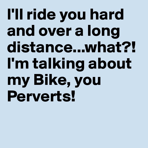 I'll ride you hard and over a long distance...what?! I'm talking about my Bike, you Perverts!

