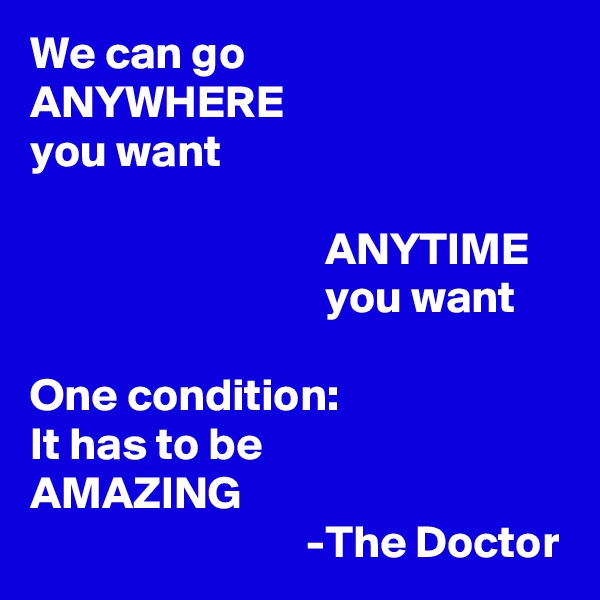 We can go 
ANYWHERE
you want

                                ANYTIME 
                                you want

One condition: 
It has to be 
AMAZING
                              -The Doctor