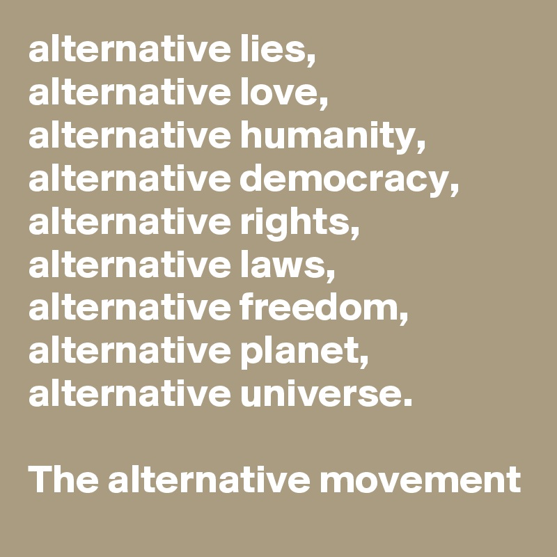 alternative lies, alternative love, alternative humanity,
alternative democracy, alternative rights, alternative laws, alternative freedom, alternative planet, alternative universe.

The alternative movement