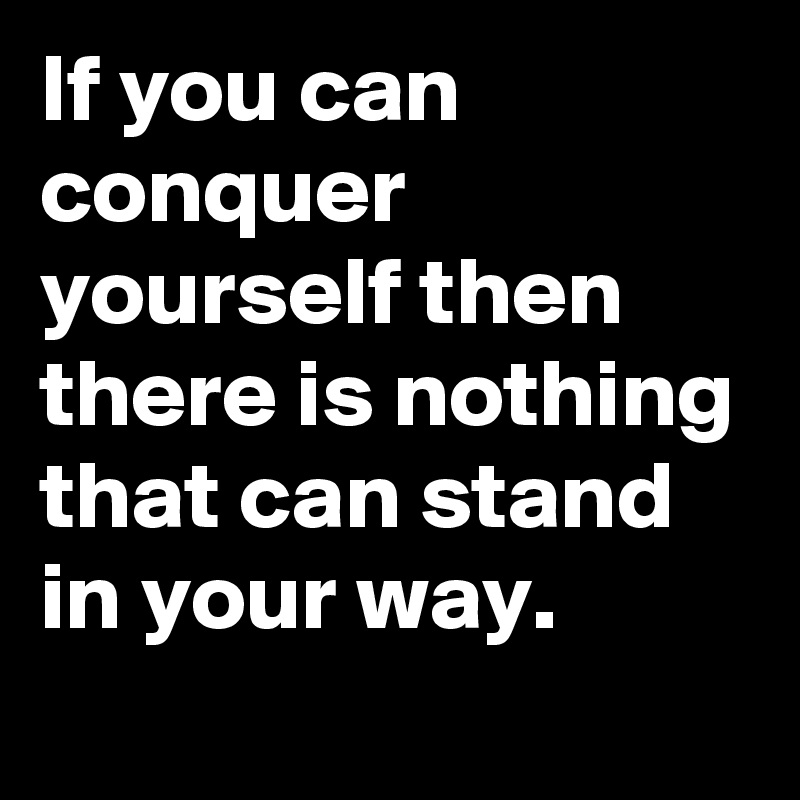 If you can conquer yourself then there is nothing that can stand in your way.
