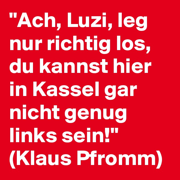 "Ach, Luzi, leg nur richtig los, du kannst hier in Kassel gar nicht genug links sein!"
(Klaus Pfromm)