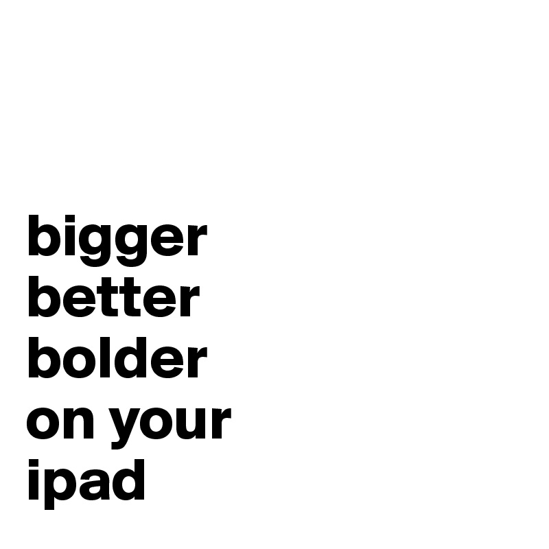 


bigger
better
bolder
on your 
ipad