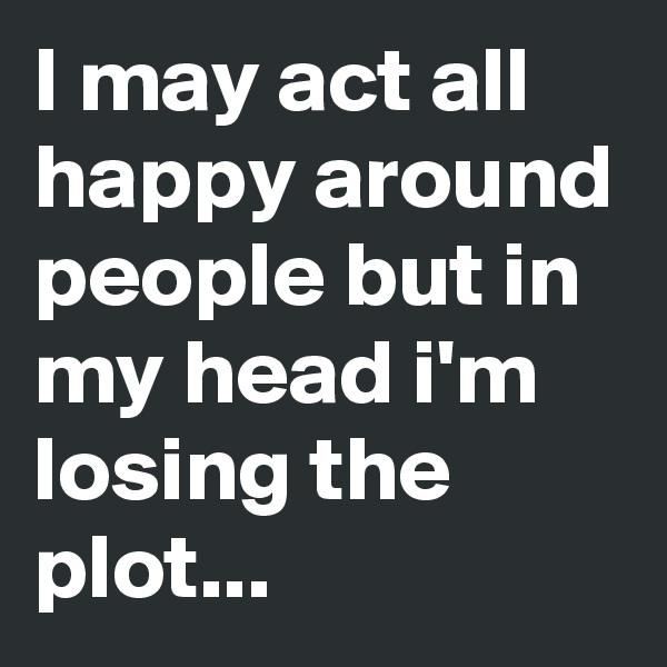 I may act all happy around people but in my head i'm losing the plot...