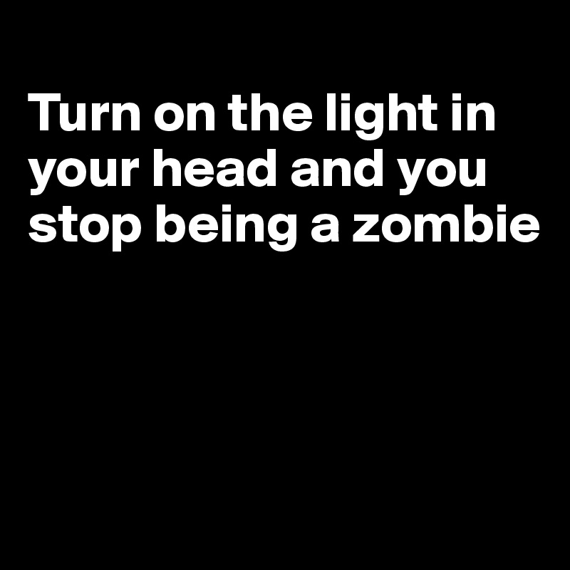 
Turn on the light in your head and you stop being a zombie




