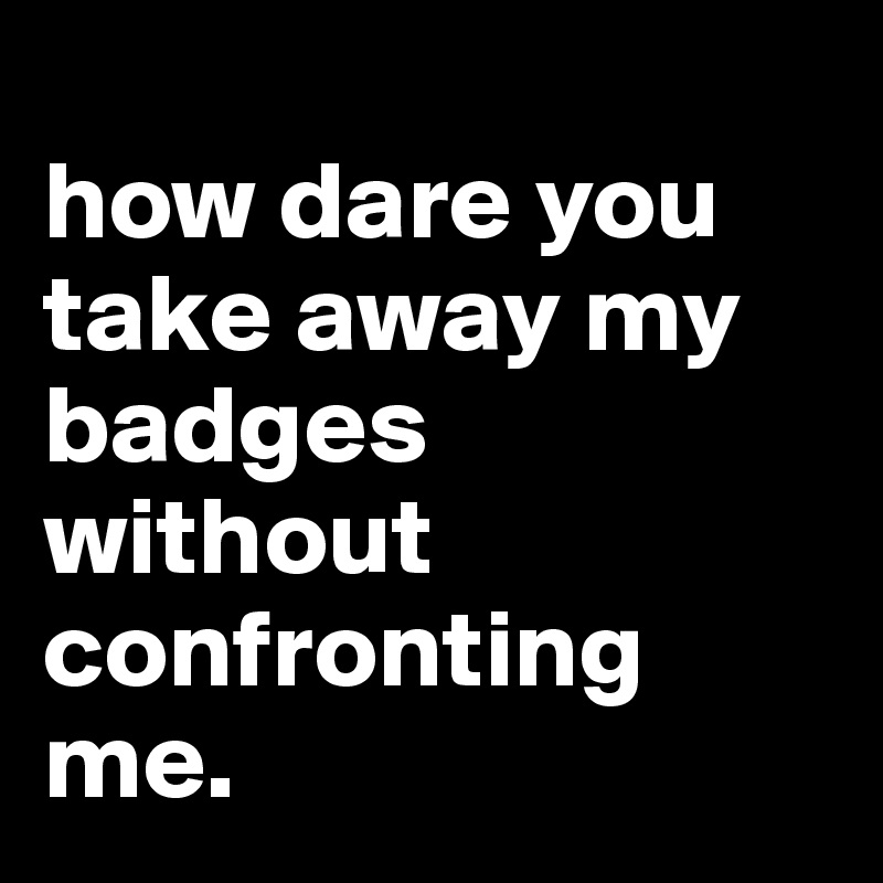 
how dare you take away my badges without confronting me.