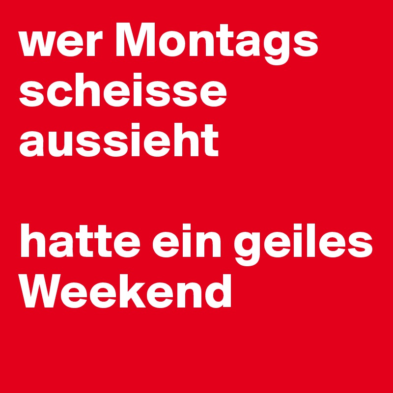 wer Montags scheisse aussieht 

hatte ein geiles Weekend