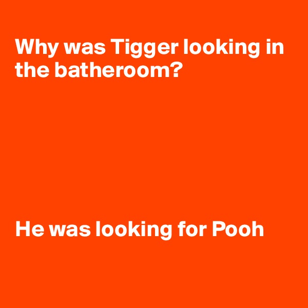 
Why was Tigger looking in the batheroom?






He was looking for Pooh

