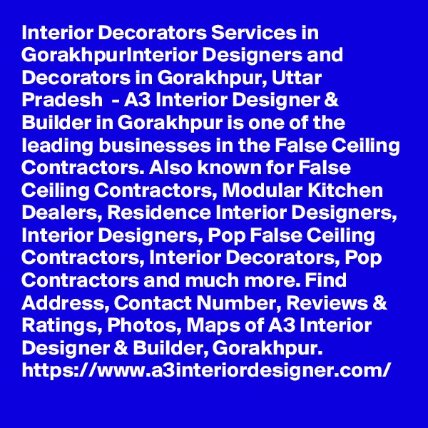 Interior Decorators Services in GorakhpurInterior Designers and Decorators in Gorakhpur, Uttar Pradesh  - A3 Interior Designer & Builder in Gorakhpur is one of the leading businesses in the False Ceiling Contractors. Also known for False Ceiling Contractors, Modular Kitchen Dealers, Residence Interior Designers, Interior Designers, Pop False Ceiling Contractors, Interior Decorators, Pop Contractors and much more. Find Address, Contact Number, Reviews & Ratings, Photos, Maps of A3 Interior Designer & Builder, Gorakhpur.
https://www.a3interiordesigner.com/
