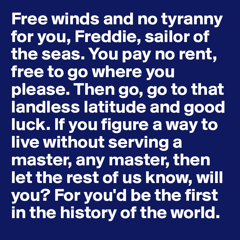 Free winds and no tyranny for you, Freddie, sailor of the seas. You pay no rent, free to go where you please. Then go, go to that landless latitude and good luck. If you figure a way to live without serving a master, any master, then let the rest of us know, will you? For you'd be the first in the history of the world.