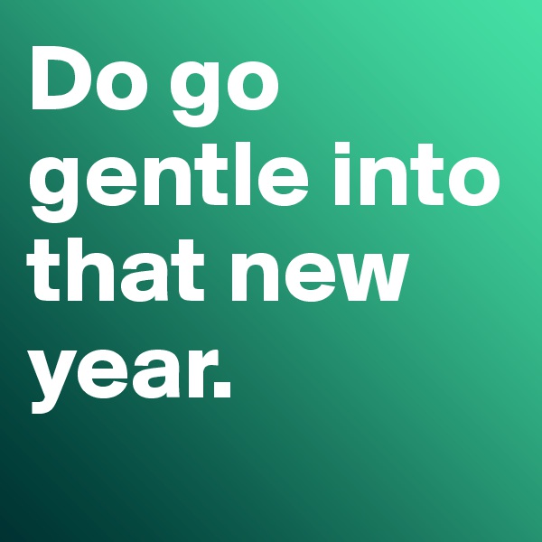 Do go gentle into that new year. 
