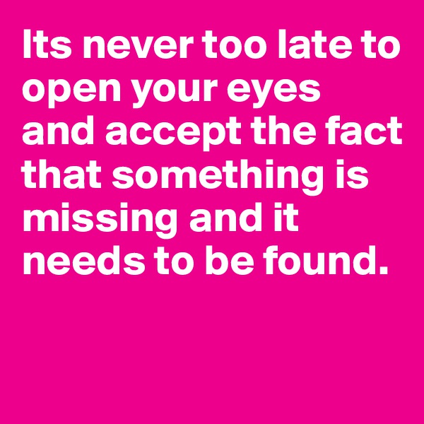 Its never too late to open your eyes and accept the fact that something is missing and it needs to be found.

