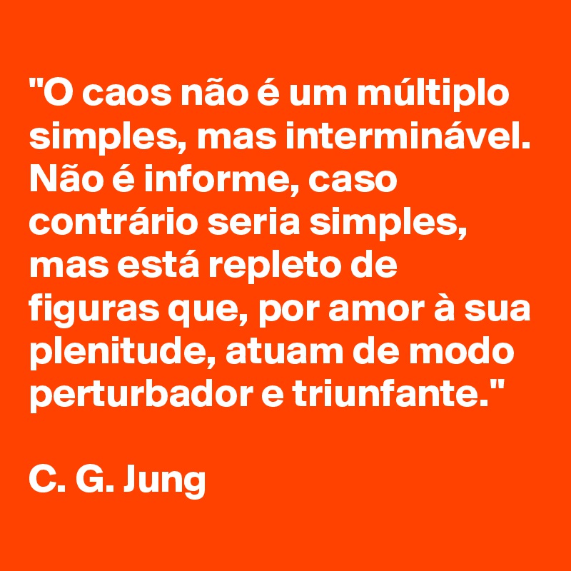 
"O caos não é um múltiplo simples, mas interminável. Não é informe, caso contrário seria simples, mas está repleto de figuras que, por amor à sua plenitude, atuam de modo perturbador e triunfante."

C. G. Jung