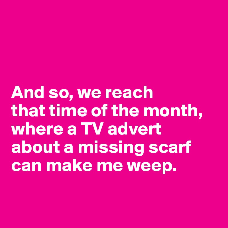 



And so, we reach 
that time of the month, where a TV advert 
about a missing scarf can make me weep. 

