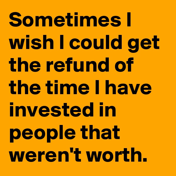Sometimes I wish I could get the refund of the time I have invested in people that weren't worth.