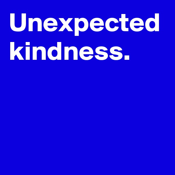 Unexpected kindness.