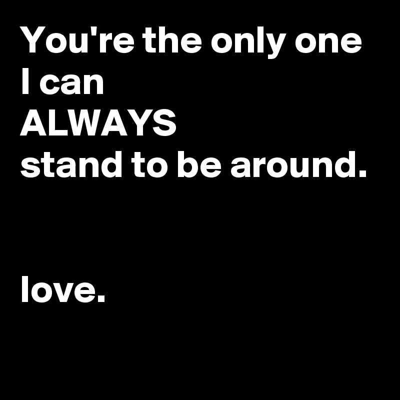 You're the only one I can
ALWAYS
stand to be around.
                  

love.
          