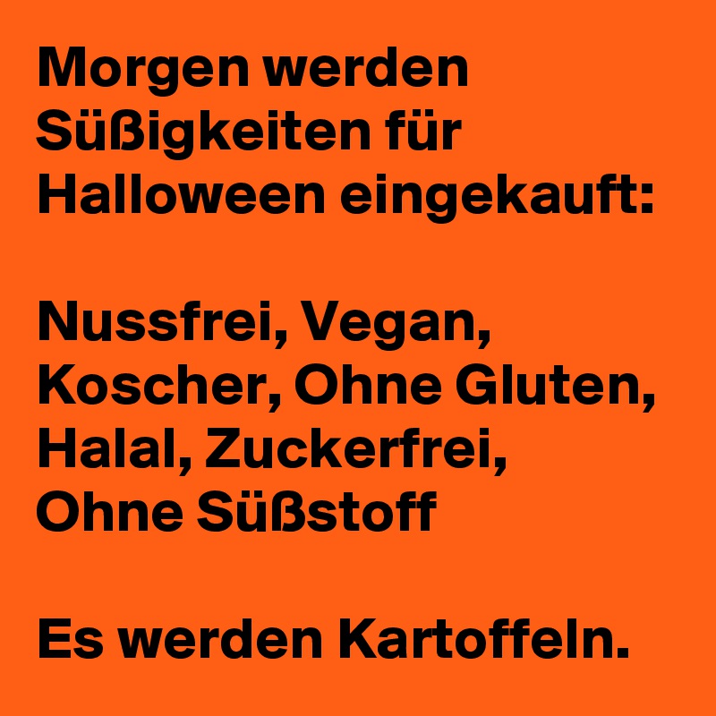 Morgen werden Süßigkeiten für Halloween eingekauft:

Nussfrei, Vegan, Koscher, Ohne Gluten, Halal, Zuckerfrei, Ohne Süßstoff

Es werden Kartoffeln.