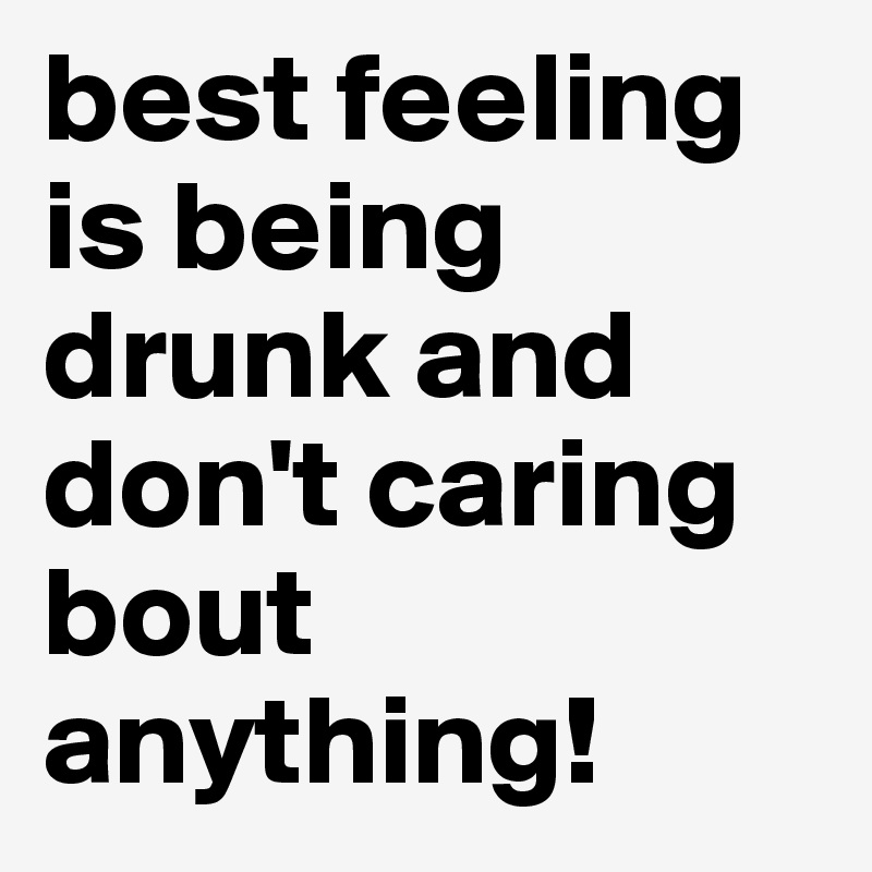 best feeling is being drunk and don't caring bout anything!