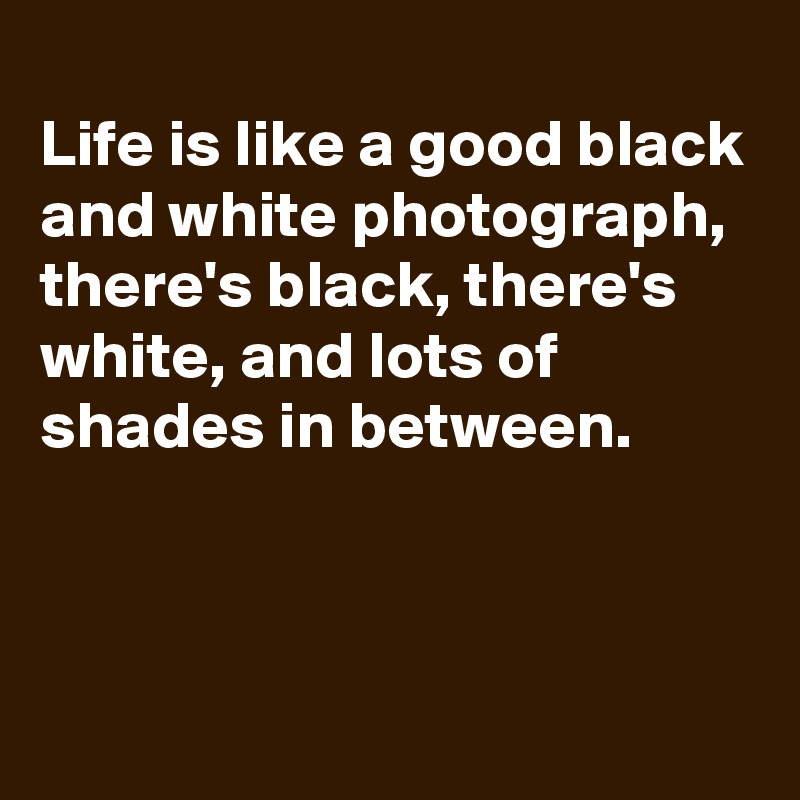 
Life is like a good black and white photograph, there's black, there's white, and lots of shades in between. 


