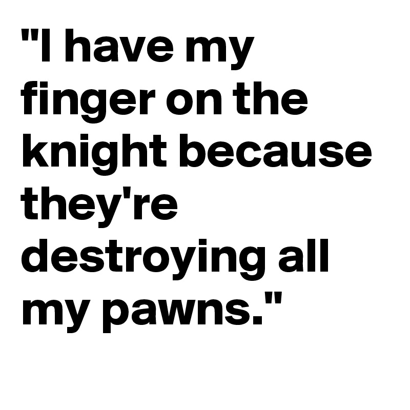 "I have my finger on the knight because they're destroying all my pawns."