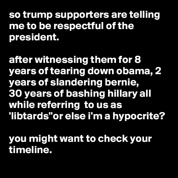 so trump supporters are telling me to be respectful of the president.

after witnessing them for 8 years of tearing down obama, 2 years of slandering bernie,
30 years of bashing hillary all while referring  to us as 'libtards"or else i'm a hypocrite?

you might want to check your timeline.
