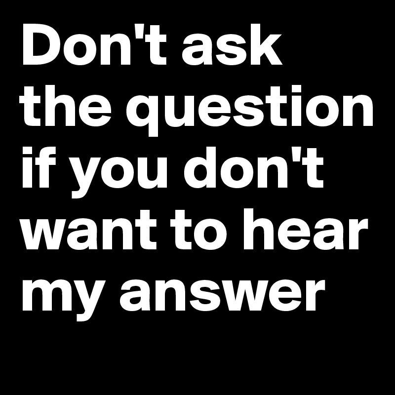 Don't ask the question if you don't want to hear my answer