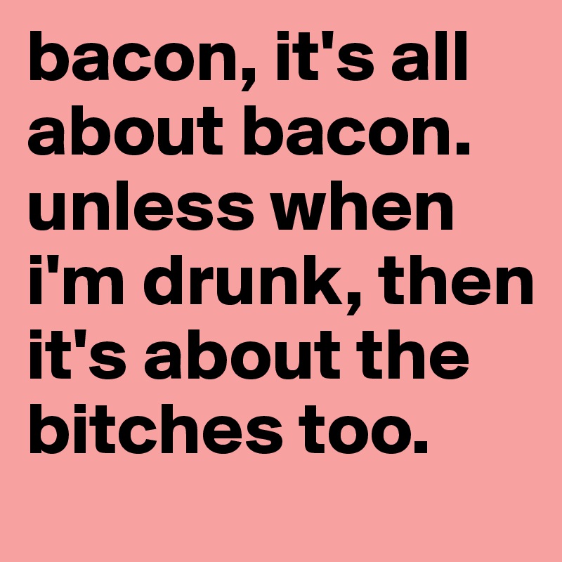 bacon, it's all about bacon. unless when i'm drunk, then it's about the bitches too. 