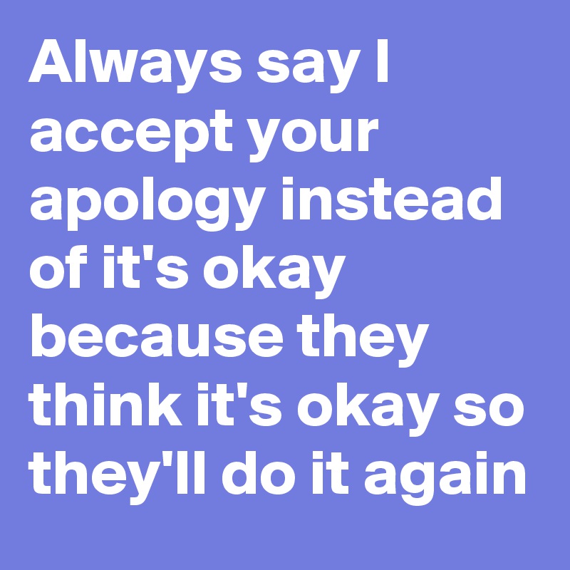 Always say I accept your apology instead of it's okay because they think it's okay so they'll do it again