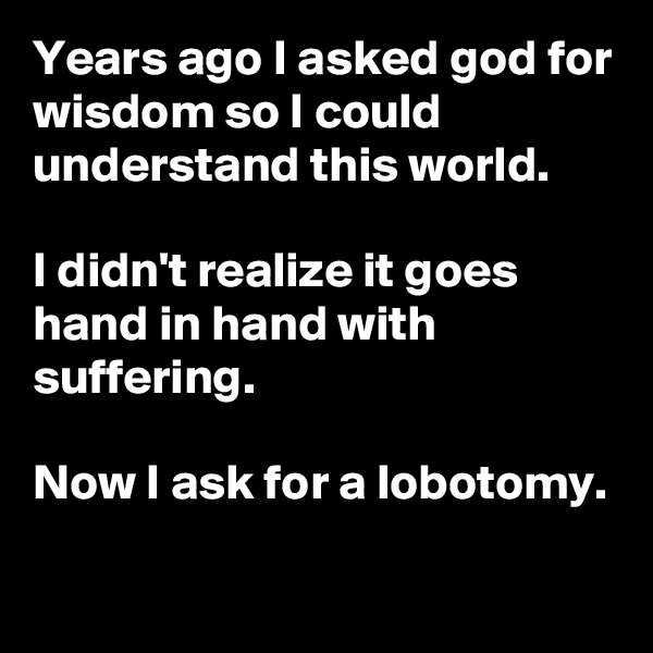 Years ago I asked god for wisdom so I could understand this world. 

I didn't realize it goes hand in hand with suffering.

Now I ask for a lobotomy.

