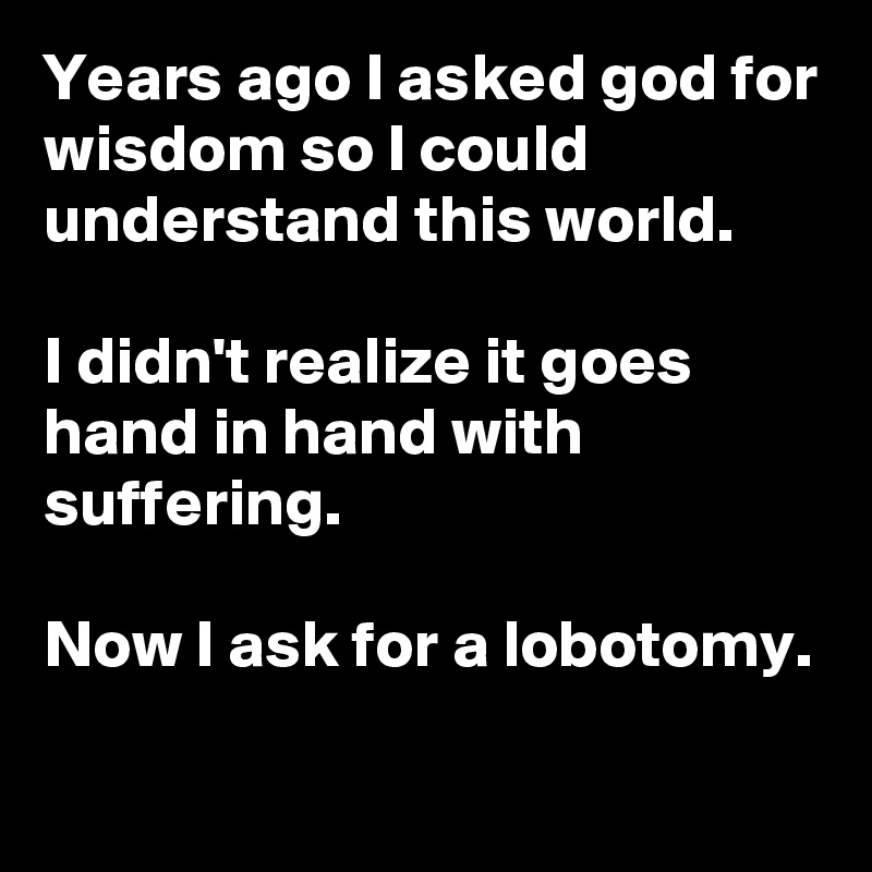 Years ago I asked god for wisdom so I could understand this world. 

I didn't realize it goes hand in hand with suffering.

Now I ask for a lobotomy.

