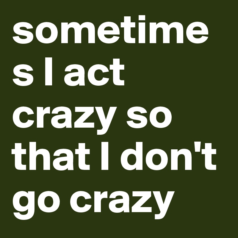 sometimes I act crazy so that I don't go crazy