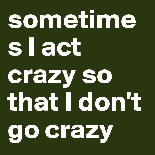 sometimes I act crazy so that I don't go crazy