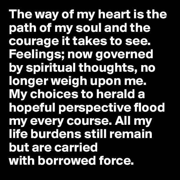 The way of my heart is the path of my soul and the courage it takes to see. Feelings; now governed 
by spiritual thoughts, no longer weigh upon me.
My choices to herald a hopeful perspective flood my every course. All my life burdens still remain but are carried 
with borrowed force.