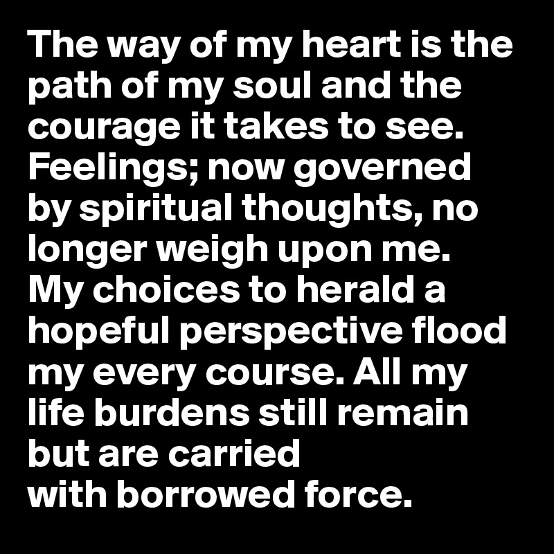 The way of my heart is the path of my soul and the courage it takes to see. Feelings; now governed 
by spiritual thoughts, no longer weigh upon me.
My choices to herald a hopeful perspective flood my every course. All my life burdens still remain but are carried 
with borrowed force.