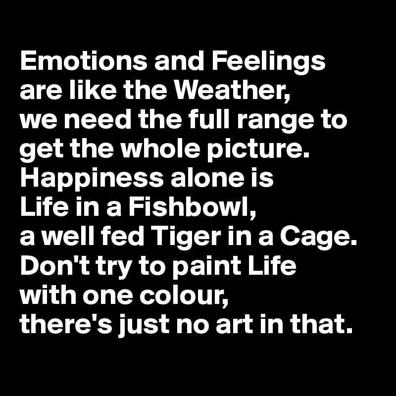 
Emotions and Feelings 
are like the Weather, 
we need the full range to get the whole picture. 
Happiness alone is 
Life in a Fishbowl, 
a well fed Tiger in a Cage. 
Don't try to paint Life 
with one colour, 
there's just no art in that. 
