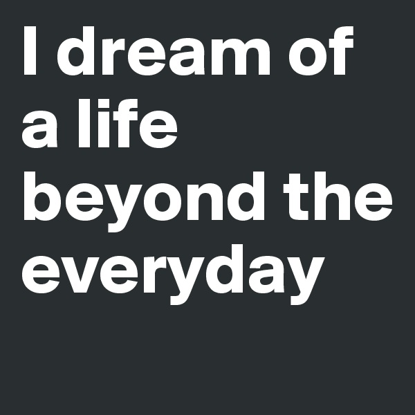 I dream of a life beyond the everyday

