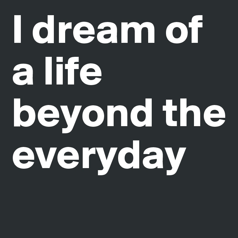 I dream of a life beyond the everyday
