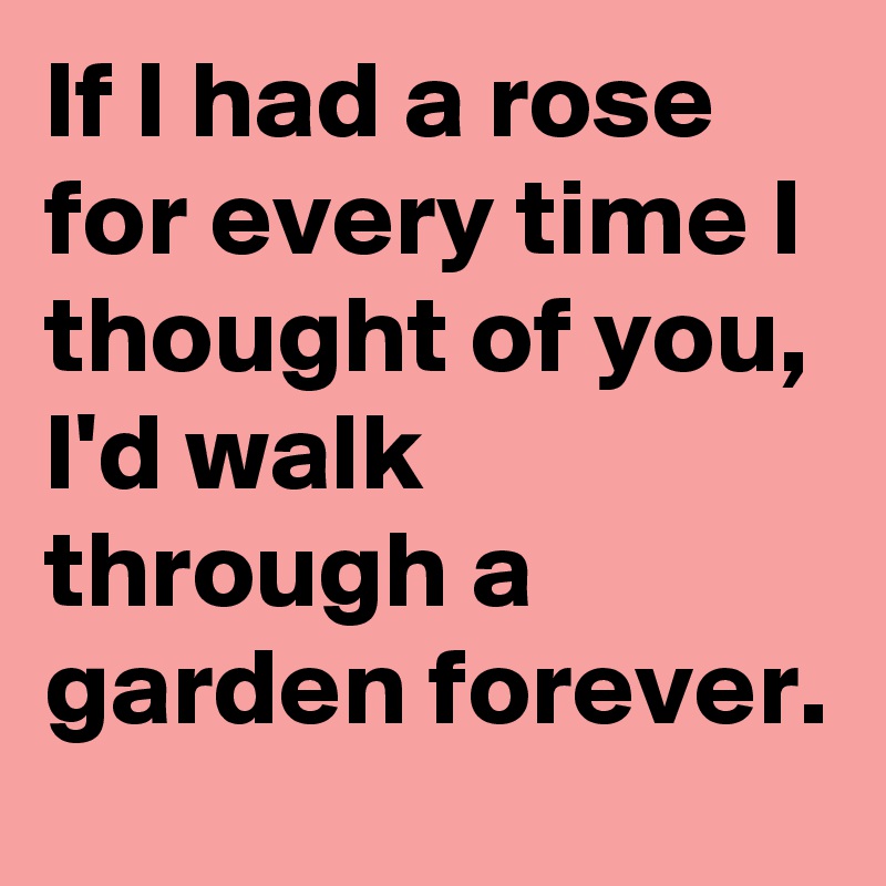 If I had a rose for every time I thought of you, I'd walk through a garden forever.